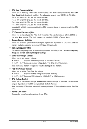 Page 49- 49 - BIOS Setup
CPU Host Frequency (Mhz)
Allows you to manually set the CPU host frequency. This item is configurable only if the CPU
Host Clock Control option is enabled.  The adjustable range is from 100 MHz to 700 MHz.
For an 533 MHz FSB CPU, set this item to 133 MHz.
For an 800 MHz FSB CPU, set this item to 200 MHz.
For a 1066 MHz FSB CPU, set this item to 266 MHz.
For a 1333 MHz FSB CPU, set this item to 333 MHz.
Important It is highly recommended that the CPU frequency be set in accordance with...
