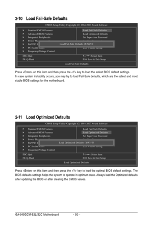 Page 50GA-945GCM-S2L/S2C Motherboard - 50 -
2-10Load Fail-Safe Defaults
Press  on this item and then press the  key to load the safest BIOS default settings.
In case system instability occurs, you may try to load Fail-Safe defaults, which are the safest and most
stable BIOS settings for the motherboard.
2-11 Load Optimized Defaults
CMOS Setup Utility-Copyright (C) 1984-2007 Award Software
`Standard CMOS Features
`Advanced BIOS Features
`Integrated Peripherals
`Power Management Setup
`PnP/PCI Configurations
`PC...