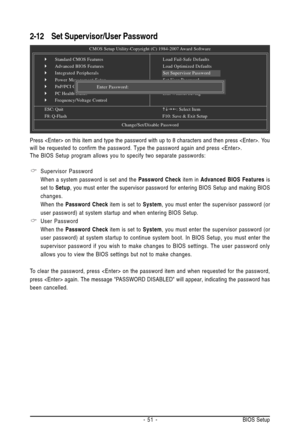 Page 51- 51 - BIOS Setup
2-12Set Supervisor/User Password
CMOS Setup Utility-Copyright (C) 1984-2007 Award Software
`Standard CMOS Features
`Advanced BIOS Features
`Integrated Peripherals
`Power Management Setup
`PnP/PCI Configurations
`PC Health Status
`Frequency/Voltage Control
ESC: QuitKLJI: Select Item
F8: Q-FlashF10: Save & Exit Setup
Change/Set/Disable Password
Load Fail-Safe Defaults
Load Optimized Defaults
Set Supervisor Password
Set User Password
Save & Exit Setup
Exit Without Saving
Enter Password:...