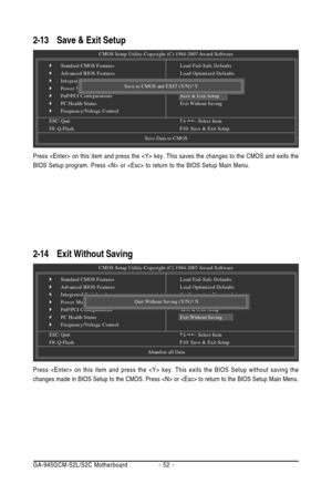 Page 52GA-945GCM-S2L/S2C Motherboard - 52 -
2-13Save & Exit Setup
2-14Exit Without Saving
CMOS Setup Utility-Copyright (C) 1984-2007 Award Software
`Standard CMOS Features
`Advanced BIOS Features
`Integrated Peripherals
`Power Management Setup
`PnP/PCI Configurations
`PC Health Status
`Frequency/Voltage Control
ESC: QuitKLJI: Select Item
F8: Q-FlashF10: Save & Exit Setup
Save Data to CMOS
Load Fail-Safe Defaults
Load Optimized Defaults
Set Supervisor Password
Set User Password
Save & Exit Setup
Exit Without...