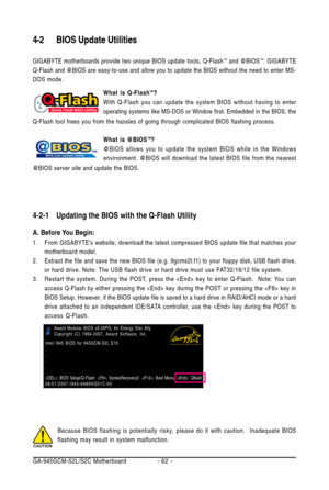 Page 62GA-945GCM-S2L/S2C Motherboard - 62 -Because BIOS flashing is potentially risky, please do it with caution.  Inadequate BIOS
flashing may result in system malfunction.
4-2 BIOS Update Utilities
GIGABYTE motherboards provide two unique BIOS update tools, Q-FlashTM and @BIOSTM. GIGABYTE
Q-Flash and @BIOS are easy-to-use and allow you to update the BIOS without the need to enter MS-
DOS mode.
What is Q-FlashTM?
With Q-Flash you can update the system BIOS without having to enter
operating systems like MS-DOS...