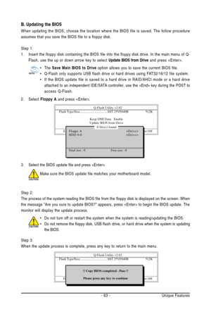 Page 63Unique Features - 63 - 3. Select the BIOS update file and press .
Make sure the BIOS update file matches your motherboard model.
Step 2:
The process of the system reading the BIOS file from the floppy disk is displayed on the screen. When
the message Are you sure to update BIOS? appears, press  to begin the BIOS update. The
monitor will display the update process.
B. Updating the BIOS
When updating the BIOS, choose the location where the BIOS file is saved. The follow procedure
assumes that you save the...