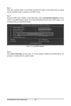 Page 64GA-945GCM-S2L/S2C Motherboard - 64 - Step 6:
Select Save & Exit Setup and then press  to save settings to CMOS and exit BIOS Setup. The
procedure is complete after the system restarts.Press  to load BIOS defaults Step 4:
Press  and then  to exit Q-Flash and reboot the system. As the system boots, you should
see the new BIOS version is present on the POST screen.
Step 5:
During the POST, press  to enter BIOS Setup. Select Load Optimized Defaults and press
 to load BIOS defaults. System will re-detect all...