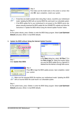 Page 66GA-945GCM-S2L/S2C Motherboard - 66 -Step 3:
First make sure the model name on the screen is correct, then
click OK. Upon completion, restart your system.
•If more than one model is present when doing Step 3 above, recomfirm your motherboard
model. Updating the BIOS with an incorrect BIOS file could result in an unbootable system.
•If the BIOS update file for your motherboard is not present on the @BIOS server site,
please manually download the BIOS update file from GIGABYTEs website and follow the...