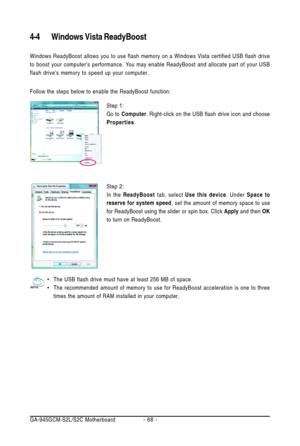 Page 68GA-945GCM-S2L/S2C Motherboard - 68 -
4-4 Windows Vista ReadyBoost
Windows ReadyBoost allows you to use flash memory on a Windows Vista certified USB flash drive
to boost your computers performance. You may enable ReadyBoost and allocate part of your USB
flash drives memory to speed up your computer.
Follow the steps below to enable the ReadyBoost function:
Step 1:
Go to Computer. Right-click on the USB flash drive icon and choose
Properties.
Step 2:
In the ReadyBoost tab, select Use this device. Under...
