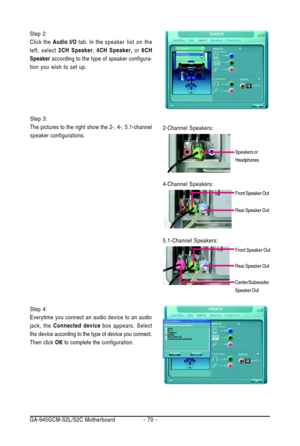 Page 70GA-945GCM-S2L/S2C Motherboard - 70 - Step 2:
Click the Audio I/O tab. In thespeaker list on the
left, select 2CH Speaker, 4CH Speaker, or 6CH
Speaker according to the type of speaker configura-
tion you wish to set up.
Step 4:
Everytime you connect an audio device to an audio
jack, the Connected device box appears. Select
the device according to the type of device you connect.
Then click OK to complete the configuration.
Step 3:
The pictures to the right show the 2-, 4-, 5.1-channel
speaker...