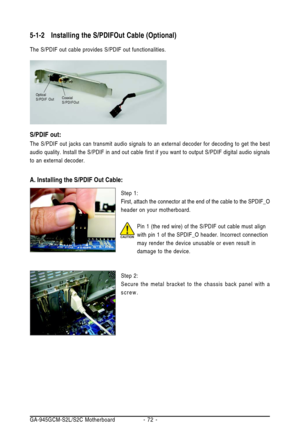 Page 72GA-945GCM-S2L/S2C Motherboard - 72 -
5-1-2Installing the S/PDIFOut Cable (Optional)
The S/PDIF out cable provides S/PDIF out functionalities.
Step 1:
First, attach the connector at the end of the cable to the SPDIF_O
header on your motherboard.
Step 2:
Secure the metal bracket to the chassis back panel with a
screw.
S/PDIF out:
The S/PDIF out jacks can transmit audio signals to an external decoder for decoding to get the best
audio quality. Install the S/PDIF in and out cable
 first if you want to output...