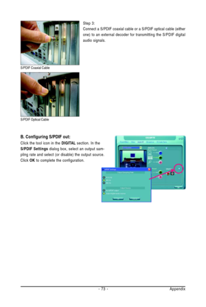 Page 73Appendix - 73 -
B. Configuring S/PDIF out:
Click the tool icon in the DIGITAL section. In the
S/PDIF Settings dialog box, select an output sam-
pling rate and select (or disable) the output source.
Click OK to complete the configuration.
S/PDIF Coaxial Cable
S/PDIF Optical Cable
Step 3:
Connect a S/PDIF coaxial cable or a S/PDIF optical cable (either
one) to an external decoder for transmitting the S/PDIF digital
audio signals. 