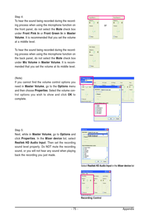 Page 75Appendix - 75 -
or
Select Realtek HD Audio Input in the Mixer device list
Recording Control
(Note)
If you cannot find the volume control options you
need in Master Volume, go to the Options menu
and then choose Properties. Select the volume con-
trol options you wish to show and click OK to
complete. Step 4:
To hear the sound being recorded during the record-
ing process when using the microphone function on
the front panel, do not select the Mute check box
under Front Pink In or Front Green In in...