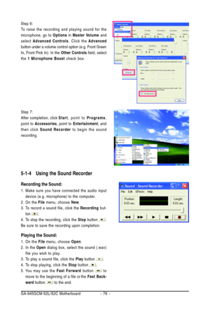 Page 76GA-945GCM-S2L/S2C Motherboard - 76 -
Step 6:
To raise the recording and playing sound for the
microphone, go to Options in Master Volume and
select Advanced Controls. Click the Advanced
button under a volume control option (e.g. Front Green
In, Front Pink In). In the Other Controls field, select
the 1 Microphone Boost check box.
Step 7:
After completion, clickStart, point to Programs,
point to Accessories, point to Entertainment, and
then click Sound Recorder to begin the sound
recording.
5-1-4 Using the...