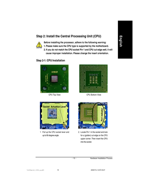 Page 19Hardware Installation Process
English
- 15 -
Before installing the processor, adhere to the following warning:
1. Please make sure the CPU type is supported by the motherboard.
2. If you do not match the CPU socket Pin 1 and CPU cut edge well, it will
cause improper installation. Please change the insert orientation.
CPU Top View CPU Bottom View
Socket  Actuation Lever
1 Pull up the CPU socket lever and
up to 90-degree angle.
Pin1 indicator
2. Locate Pin 1 in the socket and look
for a (golden) cut edge...