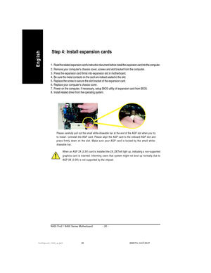 Page 24- 20 - N400 Pro2 / N400 Series Motherboard
English
When an AGP 2X (3.3V) card is installed the 2X_DETwill light up, indicating a non-supported
graphics card is inserted. Informing users that system might not boot up normally due to
AGP 2X (3.3V) is not supported by the chipset.
Step 4: Install expansion cards
1. Read the related expansion cards instruction document before install the expansion card into the computer.
2. Remove your computers chassis cover, screws and slot bracket from the computer.
3....