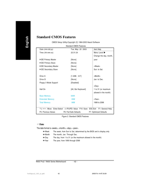 Page 46- 42 - N400 Pro2 / N400 Series Motherboard
English
Standard CMOS Features
CMOS Setup Utility-Copyright (C) 1984-2003 Award Software
Standard CMOS Features
Date (mm:dd:yy) Tue, May  20  2003Item Help
Time (hh:mm:ss)22:31:24 Menu Level 
Change the day, month,
IDE Primary Master[None] year
IDE Primary Slave[None]
IDE Secondary Master[None]
IDE Secondary Slave[None]Sun. to Sat.
Drive A [1.44M,  3.5]
Drive B[None]Jan. to Dec.
Floppy 3 Mode Support [Disabled]

Halt On[All, But Keyboard] 1 to 31 (or...