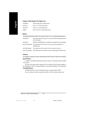 Page 48- 44 - N400 Pro2 / N400 Series Motherboard
English
Floppy 3 Mode Support (for Japan Area)
DisabledNormal Floppy Drive. (Default value)
Drive A Drive A is 3 mode Floppy Drive.
Drive B Drive B is 3 mode Floppy Drive.
BothDrive A & B are 3 mode Floppy Drives.
Halt on
The category determines whether the computer will stop if an error is detected during power up.
NO Errors The system boot will not stop for any error that may be detected and you
will be prompted.
All ErrorsWhenever the BIOS detects a non-fatal...