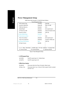 Page 58- 54 - N400 Pro2 / N400 Series Motherboard
English
Power Management Setup
ACPI Suspend Type
S1(POS) Set ACPI suspend type to S1. (Default Value)
S3(STR)Set ACPI suspend type to S3.
Off by Power button
Instant-offPress power button then Power off instantly. (Default value)
Delay 4 Sec.Press power button 4 sec. to Power off. Enter suspend if button is pressed
less than 4 sec.Figure 6: Power Management Setup
ACPI Suspend Type [S1(POS)]
Soft-Off by PWR-BTTN[Instant-off]
PME Event Wake Up [Enabled]...