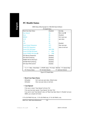 Page 62- 58 - N400 Pro2 / N400 Series Motherboard
English
Reset Case Open Status
Disabled Dont reset case open status. (Default value)
Enabled Clear case open status at next boot.
Case Opened
If the case is closed, Case Opened will show No.
If the case have been opened, Case Opened will show Yes.
If you want to reset Case Opened value, set Reset Case Open Status to Enabled and save
CMOS, your computer will restart.
PC Health Status
Figure 8: PC Health Status CMOS Setup Utility-Copyright (C) 1984-2003 Award...