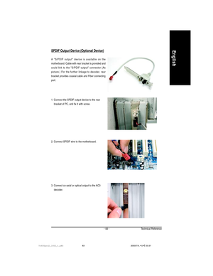 Page 87Technical Reference- 83 -
EnglishSPDIF Output Device (Optional Device)
3. Connect co-axial or optical output to the AC3
    decoder. 1. Connect the SPDIF output device to the rear
    bracket of PC, and fix it with screw.
2. Connect SPDIF wire to the motherboard.
A S/PDIF output device is available on the
motherboard. Cable with rear bracket is provided and
could link to the S/PDIF output connector (As
picture.) For the further linkage to decoder, rear
bracket provides coaxial cable and Fiber connecting...