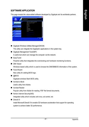 Page 101Appendix- 97 -EnglishSOFTWARE APPLICATION
This page reveals the value-added software developed by Gigabyte and its worldwide partners.
nGigabyte Windows Utilities Manager(GWUM)
This utility can integrate the Gigabytes applications in the system tray.
nGigabyte Management Tool(GMT)
A useful tool which can manage the computer via the network.
nEasyTune4
Powerful utility that integrates the overclocking and hardware monitoring functions.
nDMI Viewer
Windows based utility which is used to browse the...