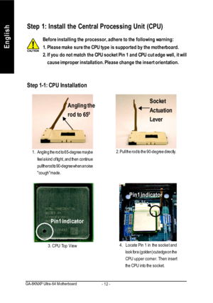 Page 16- 12 - GA-8KNXP Ultra-64 MotherboardEnglishStep 1: Install the Central Processing Unit (CPU)
Step 1-1: CPU InstallationAngling the
rod to 650
1.Angling the rod to 65-degree maybe
feel a kind of tight , and then continue
pull the rod to 90-degree when a noise
cough  made.2. Pull the rod to the 90-degree directly.Pin1 indicator
3. CPU Top ViewPin1 indicator
4.Locate Pin 1 in the socket and
look for a (golden) cut edge on the
CPU upper corner. Then insert
the CPU into the socket. Socket
Actuation...