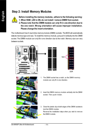 Page 18- 14 - GA-8KNXP Ultra-64 MotherboardEnglishBefore installing the memory modules, adhere to the following warning:
1.When RAM_LED is ON, do not install / remove DIMM from socket.
2.Please note that the DIMM module can only fit in one direction due to
the one notch. Wrong orientation will cause improper installation.
Please change the insert orientation.1.The DIMM socket has a notch, so the DIMM memory
module can only fit in one direction.
2.Insert the DIMM memory module vertically into the DIMM
socket....