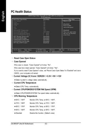 Page 56- 52 - GA-8KNXP Ultra-64 MotherboardEnglishReset Case Open StatusCase Opened
If the case is closed, Case Opened will show No.
If the case have been opened, Case Opened will show Yes.
If you want to reset Case Opened value, set Reset Case Open Status toEnabled and save
CMOS, your computer will restart.Current Voltage (V) Vcore / DDR25V / +3.3V / +5V / +12VDetect systems voltage status automatically.Current CPU TemperatureDetect CPU Temp. automatically. .Current CPU/POWER/SYSTEM FAN Speed (RPM)Detect...