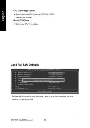 Page 60- 56 - GA-8KNXP Ultra-64 MotherboardEnglishCPU OverVoltage ControlSupports adjustable CPU Vcore from 0.8375V to 1.7600V.
    (Default value: Normal)Normal CPU VcoreDisplay your CPU Vcore Voltage.CMOS Setup Utility-Copyright (C) 1984-2004 Award Software}Standard CMOS Features
}Advanced BIOS Features
}Integrated Peripherals
}Power Management Setup
}PnP/PCI Configurations
}PC Health Status
}Frequency/Voltage ControlESC: Quithigf: Select Item
F8: Dual BIOS/Q-FlashF10: Save & Exit SetupLoad Fail-Safe...