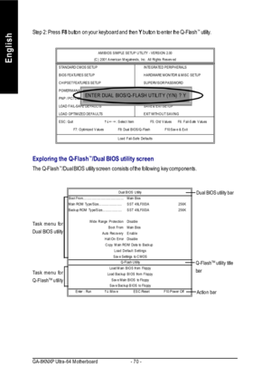 Page 74- 70 - GA-8KNXP Ultra-64 MotherboardEnglishStep 2: Press F8 button on your keyboard and then Y button to enter the Q-Flash™
 utility.
Exploring the Q-Flash™
/Dual BIOS utility screen
The Q-Flash™
/Dual BIOS utility screen consists of the following key components. AMIBIOS SIMPLE SETUP UTILITY - VERSION 2.00
(C) 2001 American Megatrends, Inc. All Rights Reserved
STANDARD CMOS SETUPINTEGRATED PERIPHERALS
BIOS FEATURES SETUPHARDWARE MONITOR & MISC SETUP
CHIPSET FEATURES SETUPSUPERVISOR PASSWORD
POWER...
