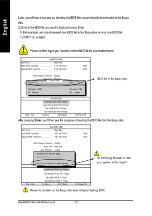 Page 76- 72 - GA-8KNXP Ultra-64 MotherboardEnglishLater, you will see a box pop up showing the BIOS files you previously downloaded to the floppy
disk.
2.Move to the BIOS file you want to flash and press Enter.
   In this example, we only download one BIOS file to the floppy disk so only one BIOS file,
   7VRXP.F12, is listed.
Please confirm again you have the correct BIOS file for your motherboard.BIOS file in the floppy disk.
After pressing Enter, youll then see the progress of reading the BIOS file from the...