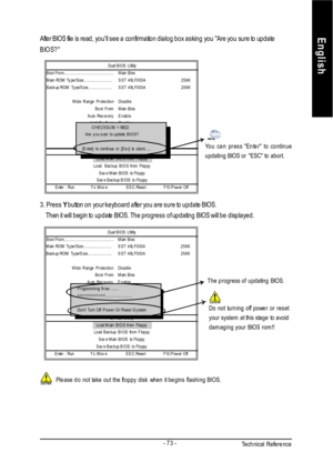 Page 77Technical Reference- 73 -EnglishAfter BIOS file is read, youll see a confirmation dialog box asking you Are you sure to update
BIOS?Please do not take out the floppy disk when it begins flashing BIOS. 3. Press Y button on your keyboard after you are sure to update BIOS.
    Then it will begin to update BIOS. The progress of updating BIOS will be displayed.Dual BIOS UtilityBoot From.........................................Main Bios
Main ROM Type/Size........................SST 49LF003A256K
Backup ROM...