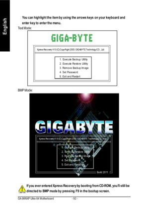 Page 96- 92 - GA-8KNXP Ultra-64 MotherboardEnglishYou can highlight the item by using the arrows keys on your keyboard and
enter key to enter the menu.If you ever entered Xpress Recovery by booting from CD-ROM, youll still be
directed to BMP mode by pressing F9 in the bootup screen. Text Mode:
BMP Mode:Xpress Recovery V1.0 (C) Copy Right 2003. GIGABYTE Technilogy CO. , Ltd.1. Execute Backup Utility
2. Execute Restore Utility
3. Remove Backup Image
4. Set Password
5. Exit and RestartXpress Recovery V1.0 (C) Copy...