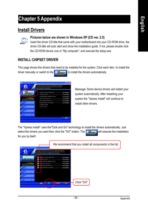 Page 99Appendix- 95 -EnglishRevision HistoryChapter 5 Appendix
Pictures below are shown in Windows XP (CD ver. 2.5)
Insert the driver CD-title that came with your motherboard into your CD-ROM drive, the
driver CD-title will auto start and show the installation guide. If not, please double click
the CD-ROM device icon in My computer, and execute the setup.exe.
INSTALL CHIPSET DRIVER Install DriversThis page shows the drivers that need to be installed for the system. Click each item  to install the
driver...