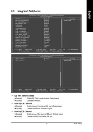 Page 33BIOS Setup - 33 -
English2-3 Integrated Peripherals
IDE DMA transfer access
EnabledEnable IDE DMA transfer access. (Default value)
Disabled Disable this function.
On-Chip IDE Channel0
Enabled Enable onboard 1st channel IDE port. (Default value)
Disabled Disable onboard 1st channel IDE port.
On-Chip IDE Channel1
Enabled Enable onboard 2nd channel IDE port. (Default value)
Disabled Disable onboard 2nd channel IDE port.
CMOS Setup Utility-Copyright (C) 1984-2005 Award Software
Integrated Peripherals
IDE DMA...