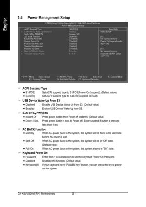 Page 36GA-K8VM800M(-RH) Motherboard - 36 -
English
2-4 Power Management Setup
ACPI Suspend Type
S1(POS) Set ACPI suspend type to S1/POS(Power On Suspend). (Default value)
S3(STR) Set ACPI suspend type to S3/STR(Suspend To RAM).
USB Device Wake-Up From S3
Disabled Disable USB Device Wake-Up from S3. (Default value)
Enabled Enable USB Device Wake-Up from S3.
Soft-Off by PWRBTN
Instant-Off Press power button then Power off instantly. (Default value)
Delay 4 Sec. Press power button 4 sec. to Power off. Enter...