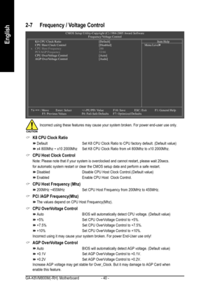 Page 40GA-K8VM800M(-RH) Motherboard - 40 -
English
2-7 Frequency / Voltage Control
K8 CPU Clock Ratio
Default Set K8 CPU Clock Ratio to CPU factory default. (Default value)
x4 800Mhz ~ x10 2000Mhz Set K8 CPU Clock Ratio from x4 800Mhz to x10 2000Mhz.
CPU Host Clock Control
Note: Please note that if your system is overclocked and cannot restart, please wait 20secs.
for automatic system restart or clear the CMOS setup data and perform a safe restart.
Disabled Disable CPU Host Clock Control.(Default value)
Enabled...