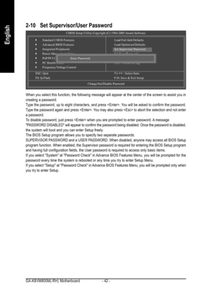 Page 42GA-K8VM800M(-RH) Motherboard - 42 -
English
2-10 Set Supervisor/User Password
When you select this function, the following message will appear at the center of the screen to assist you in
creating a password.
Type the password, up to eight characters, and press . You will be asked to confirm the password.
Type the password again and press . You may also press  to abort the selection and not enter
a password.
To disable password, just press  when you are prompted to enter password. A message
PASSWORD...