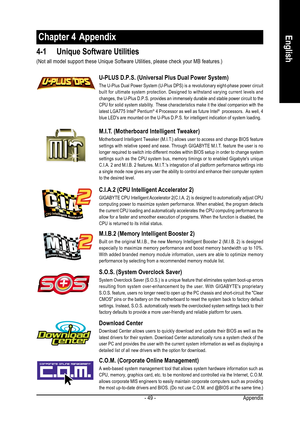 Page 49Appendix - 49 -
EnglishChapter 4  Appendix
4-1 Unique Software Utilities
M.I.T. (Motherboard Intelligent Tweaker)
Motherboard Intelligent Tweaker (M.I.T.) allows user to access and change BIOS feature
settings with relative speed and ease. Through GIGABYTE M.I.T. feature the user is no
longer required to switch into different modes within BIOS setup in order to change system
settings such as the CPU system bus, memory timings or to enabled Gigabytes unique
C.I.A. 2 and M.I.B. 2 features. M.I.T.s...