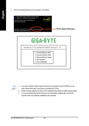 Page 52GA-K8VM800M(-RH) Motherboard - 52 -
English
2. Press F9 during powering on the computer. (Text Mode)
Xpress Recovery V1.0 (C) Copy Right 2003. GIGABYTE Technology CO. , Ltd.
1. Execute Backup Utility
2. Execute Restore Utility
3. Remove Backup Image
4. Set Password
5. Exit and Restart
1. If you have already entered Xpress Recovery by booting from the CD-ROM, you can
enter Xpress Recovery in the future by pressing the F9 key.
2. System storage capacity as well as drive reading/writing speed will affect...