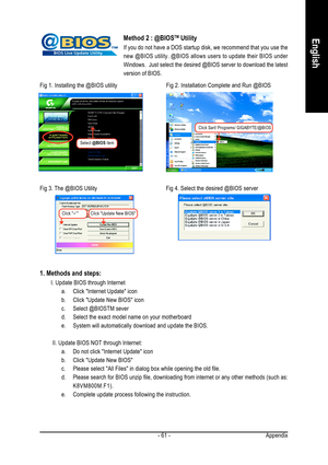 Page 61Appendix - 61 -
EnglishMethod 2 : @BIOSTM Utility
If you do not have a DOS startup disk, we recommend that you use the
new @BIOS utility. @BIOS allows users to update their BIOS under
Windows.  Just select the desired @BIOS server to download the latest
version of BIOS.
1. Methods and steps:
I. Update BIOS through Internet
a. Click Internet Update icon
b. Click Update New BIOS icon
c. Select @BIOSTM sever
d. Select the exact model name on your motherboard
e. System will automatically download and update...