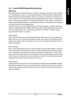 Page 63Appendix - 63 -
English4-1-4 Serial ATA BIOS Setting Utility Introduction
RAID Levels
RAID (Redundant Array of Independent Disks) is a method of combining two hard disk drives into one logical
unit. The advantage of an Array is to provide better performance or data fault tolerance. Fault tolerance is
achieved through data redundant operation, where if one drives fails, a mirrored copy of the data can be
found on another drive. This can prevent data loss if the operating system fails or hangs.  The...