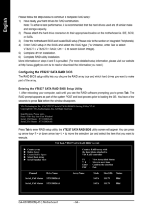 Page 64GA-K8VM800M(-RH) Motherboard - 64 -
English
Please follow the steps below to construct a complete RAID array:
1) Have ready your hard drives for RAID construction.
Note: To achieve best performance, it is recommended that the hard drives used are of similar make
and storage capacity.
2) Please attach the hard drive connectors to their appropriate location on the motherboard ie. IDE, SCSI,
or SATA.
3) Enter the motherboard BIOS and locate RAID setup (Please refer to the section on Integrated...