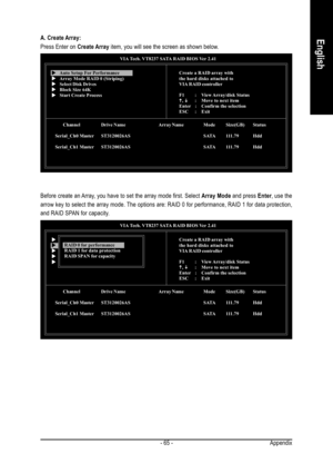 Page 65Appendix - 65 -
EnglishA. Create Array:
Press Enter on Create Array item, you will see the screen as shown below.
VIA Tech. VT8237 SATA RAID BIOS Ver 2.41
Channel Drive Name Array Name Mode Size(GB) Status
Serial_Ch0 MasterST3120026AS SATA 111.79 Hdd
Serial_Ch1 MasterST3120026AS SATA 111.79 Hdd
Create a RAID array with
the hard disks attached to
VIA RAID controller
F1 : View Array/disk  Status
K KK K
K, 
L LL L
L: Move to next item
Enter : Confirm the selection
ESC : ExitX XX X
XAuto Setup For...