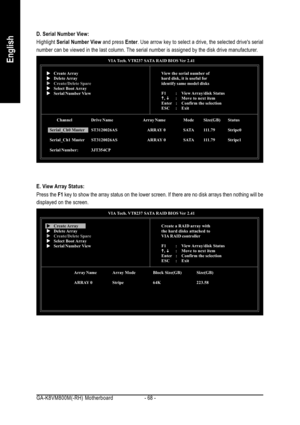 Page 68GA-K8VM800M(-RH) Motherboard - 68 -
English
D. Serial Number View:
Highlight Serial Number View and press Enter. Use arrow key to select a drive, the selected drives serial
number can be viewed in the last column. The serial number is assigned by the disk drive manufacturer.
VIA Tech. VT8237 SATA RAID BIOS Ver 2.41
View the serial number of
hard disk, it is useful for
identify same model disks
F1 : View Array/disk  Status
K KK K
K, 
L LL L
L: Move to next item
Enter : Confirm the selection
ESC : ExitX XX...