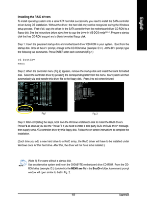 Page 69Appendix - 69 -
EnglishInstalling the RAID drivers
To install operating system onto a serial ATA hard disk successfully, you need to install the SATA controller
driver during OS installation. Without the driver, the hard disk may not be recognized during the Windows
setup process.  First of all, copy the driver for the SATA controller from the motherboard driver CD-ROM to a
floppy disk. See the instructions below about how to copy the driver in MS-DOS mode
(Note1). Prepare a startup
disk that has CD-ROM...