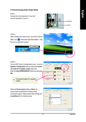 Page 71Appendix - 71 -
English4 Channel Analog Audio Output Mode
STEP 1:
Connect the front channels to Line Out,
the rear channels to Line In.
STEP 3:
On the AC97 Audio Configuration menu, click the
Speaker Configuration tab and select the 4-chan-
nel mode for 4 speaker output check box.
Clear the Only SURROUND-KIT check box and press
OK.
When the Environment setting is None, the
sound would be performed as stereo mode
(2-channel output). Please select other settings (ex:
Living Room) for 4-channel output.
Line...