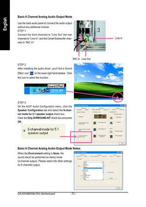 Page 72GA-K8VM800M(-RH) Motherboard - 72 -
English
Use the back audio panel to connect the audio output
without any additional module.
STEP 1:
Connect the front channels to Line Out,the rear
channels to Line In, and the Center/Subwoofer chan-
nels to MIC In.
Basic 6 Channel Analog Audio Output Mode
STEP 3:
On the AC97 Audio Configuration menu, click the
Speaker Configuration tab and select the 6-chan-
nel mode for 5.1 speaker output check box.
Clear the Only SURROUND-KIT check box and press
OK.
Line OutLine In...