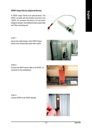 Page 73Appendix - 73 -
EnglishSPDIF Output Device (Optional Device)
STEP 3:
Connect SPDIF to the SPDIF decoder. Secure the metal bracket  of the SPDIF Output
device to the chassis back panel with a screw.
Connect the SPDIF device cable to the SPDIF_IO
connector on the motherboard.
A SPDIF output device is an optional device. The
SPDIF_IO cable with rear bracket could link to the
SPDIF_IO connector (As picture.) For the further
linkage to decoder, rear bracket provides coaxial cable
and Fiber connecting port....