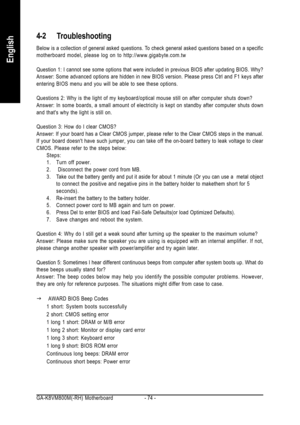 Page 74GA-K8VM800M(-RH) Motherboard - 74 -
English
4-2 Troubleshooting
Below is a collection of general asked questions. To check general asked questions based on a specific
motherboard model, please log on to http://www.gigabyte.com.tw
Question 1: I cannot see some options that were included in previous BIOS after updating BIOS. Why?
Answer: Some advanced options are hidden in new BIOS version. Please press Ctrl and F1 keys after
entering BIOS menu and you will be able to see these options.
Questions 2: Why is...