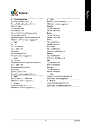 Page 79Appendix - 79 -
English
Contact Us
y yy y
yTaiwan (Headquarters)
GIGA-BYTE TECHNOLOGY CO., LTD.
Address: No.6, Bau Chiang Road, Hsin-Tien,
Taipei 231, Taiwan
 TEL: +886-2-8912-4888
 FAX: +886-2-8912-4003
Tech. and Non-Tech. Support (Sales/Marketing) :
http://ggts.gigabyte.com.tw
WEB address (English): http://www.gigabyte.com.tw
WEB address (Chinese): http://www.gigabyte.tw
y yy y
yU.S.A.
G.B.T. INC.
TEL: +1-626-854-9338
FAX: +1-626-854-9339
Tech. Support:
http://rma.gigabyte-usa.com
Web address:...