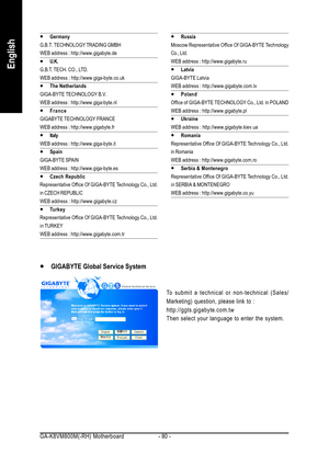 Page 80GA-K8VM800M(-RH) Motherboard - 80 -
English
y yy y
yGermany
G.B.T. TECHNOLOGY TRADING GMBH
WEB address : http://www.gigabyte.de
y yy y
yU.K.
G.B.T. TECH. CO., LTD.
WEB address : http://www.giga-byte.co.uk
y yy y
yThe Netherlands
GIGA-BYTE TECHNOLOGY B.V.
WEB address : http://www.giga-byte.nl
y yy y
yFrance
GIGABYTE TECHNOLOGY FRANCE
WEB address : http://www.gigabyte.fr
y yy y
yItaly
WEB address : http://www.giga-byte.it
y yy y
ySpain
GIGA-BYTE SPAIN
WEB address : http://www.giga-byte.es
y yy y
yCzech...