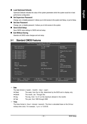 Page 31BIOS Setup - 31 -
English„ „„ „
„Load Optimized Defaults
Optimized Defaults indicates the value of the system parameters which the system would be in best
performance configuration.
„ „„ „
„Set Supervisor Password
Change, set, or disable password. It allows you to limit access to the system and Setup, or just to Setup.
„ „„ „
„Set User Password
Change, set, or disable password. It allows you to limit access to the system.
„ „„ „
„Save & Exit Setup
Save CMOS value settings to CMOS and exit setup.
„ „„ „...
